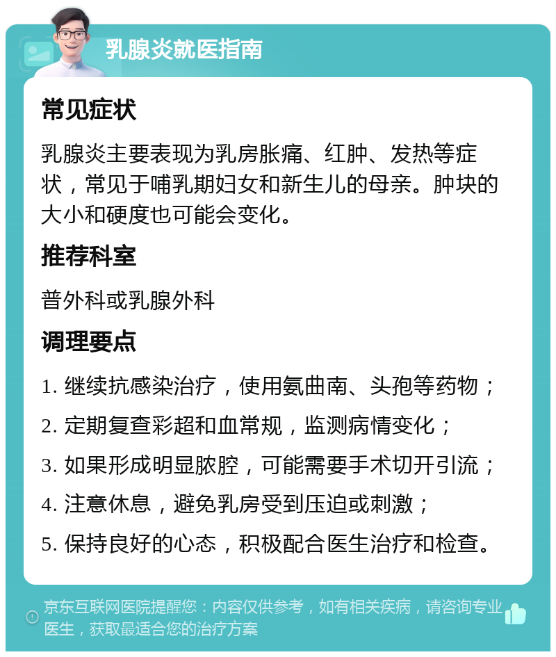 乳腺炎就医指南 常见症状 乳腺炎主要表现为乳房胀痛、红肿、发热等症状，常见于哺乳期妇女和新生儿的母亲。肿块的大小和硬度也可能会变化。 推荐科室 普外科或乳腺外科 调理要点 1. 继续抗感染治疗，使用氨曲南、头孢等药物； 2. 定期复查彩超和血常规，监测病情变化； 3. 如果形成明显脓腔，可能需要手术切开引流； 4. 注意休息，避免乳房受到压迫或刺激； 5. 保持良好的心态，积极配合医生治疗和检查。