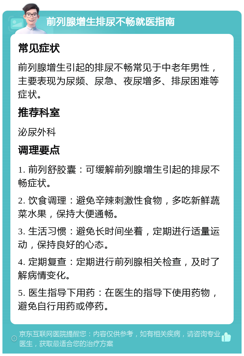 前列腺增生排尿不畅就医指南 常见症状 前列腺增生引起的排尿不畅常见于中老年男性，主要表现为尿频、尿急、夜尿增多、排尿困难等症状。 推荐科室 泌尿外科 调理要点 1. 前列舒胶囊：可缓解前列腺增生引起的排尿不畅症状。 2. 饮食调理：避免辛辣刺激性食物，多吃新鲜蔬菜水果，保持大便通畅。 3. 生活习惯：避免长时间坐着，定期进行适量运动，保持良好的心态。 4. 定期复查：定期进行前列腺相关检查，及时了解病情变化。 5. 医生指导下用药：在医生的指导下使用药物，避免自行用药或停药。