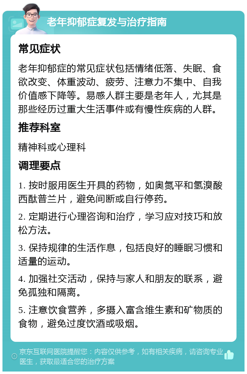 老年抑郁症复发与治疗指南 常见症状 老年抑郁症的常见症状包括情绪低落、失眠、食欲改变、体重波动、疲劳、注意力不集中、自我价值感下降等。易感人群主要是老年人，尤其是那些经历过重大生活事件或有慢性疾病的人群。 推荐科室 精神科或心理科 调理要点 1. 按时服用医生开具的药物，如奥氮平和氢溴酸西酞普兰片，避免间断或自行停药。 2. 定期进行心理咨询和治疗，学习应对技巧和放松方法。 3. 保持规律的生活作息，包括良好的睡眠习惯和适量的运动。 4. 加强社交活动，保持与家人和朋友的联系，避免孤独和隔离。 5. 注意饮食营养，多摄入富含维生素和矿物质的食物，避免过度饮酒或吸烟。