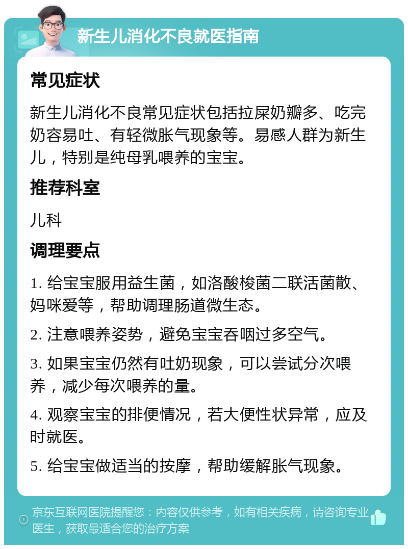 新生儿消化不良就医指南 常见症状 新生儿消化不良常见症状包括拉屎奶瓣多、吃完奶容易吐、有轻微胀气现象等。易感人群为新生儿，特别是纯母乳喂养的宝宝。 推荐科室 儿科 调理要点 1. 给宝宝服用益生菌，如洛酸梭菌二联活菌散、妈咪爱等，帮助调理肠道微生态。 2. 注意喂养姿势，避免宝宝吞咽过多空气。 3. 如果宝宝仍然有吐奶现象，可以尝试分次喂养，减少每次喂养的量。 4. 观察宝宝的排便情况，若大便性状异常，应及时就医。 5. 给宝宝做适当的按摩，帮助缓解胀气现象。