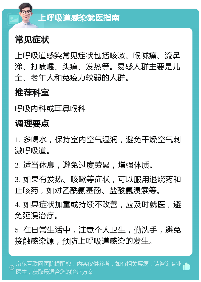 上呼吸道感染就医指南 常见症状 上呼吸道感染常见症状包括咳嗽、喉咙痛、流鼻涕、打喷嚏、头痛、发热等。易感人群主要是儿童、老年人和免疫力较弱的人群。 推荐科室 呼吸内科或耳鼻喉科 调理要点 1. 多喝水，保持室内空气湿润，避免干燥空气刺激呼吸道。 2. 适当休息，避免过度劳累，增强体质。 3. 如果有发热、咳嗽等症状，可以服用退烧药和止咳药，如对乙酰氨基酚、盐酸氨溴索等。 4. 如果症状加重或持续不改善，应及时就医，避免延误治疗。 5. 在日常生活中，注意个人卫生，勤洗手，避免接触感染源，预防上呼吸道感染的发生。