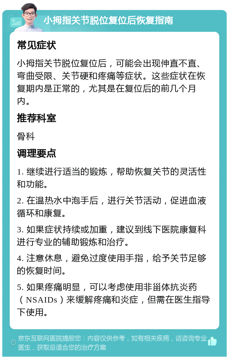 小拇指关节脱位复位后恢复指南 常见症状 小拇指关节脱位复位后，可能会出现伸直不直、弯曲受限、关节硬和疼痛等症状。这些症状在恢复期内是正常的，尤其是在复位后的前几个月内。 推荐科室 骨科 调理要点 1. 继续进行适当的锻炼，帮助恢复关节的灵活性和功能。 2. 在温热水中泡手后，进行关节活动，促进血液循环和康复。 3. 如果症状持续或加重，建议到线下医院康复科进行专业的辅助锻炼和治疗。 4. 注意休息，避免过度使用手指，给予关节足够的恢复时间。 5. 如果疼痛明显，可以考虑使用非甾体抗炎药（NSAIDs）来缓解疼痛和炎症，但需在医生指导下使用。