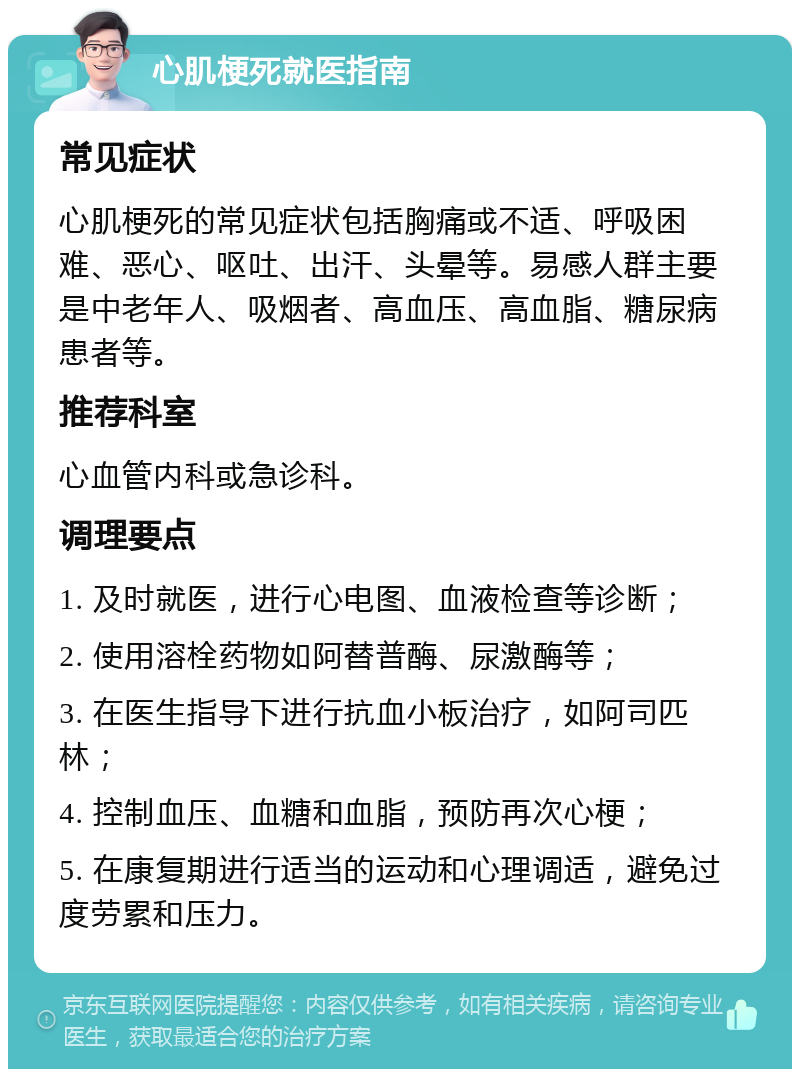 心肌梗死就医指南 常见症状 心肌梗死的常见症状包括胸痛或不适、呼吸困难、恶心、呕吐、出汗、头晕等。易感人群主要是中老年人、吸烟者、高血压、高血脂、糖尿病患者等。 推荐科室 心血管内科或急诊科。 调理要点 1. 及时就医，进行心电图、血液检查等诊断； 2. 使用溶栓药物如阿替普酶、尿激酶等； 3. 在医生指导下进行抗血小板治疗，如阿司匹林； 4. 控制血压、血糖和血脂，预防再次心梗； 5. 在康复期进行适当的运动和心理调适，避免过度劳累和压力。