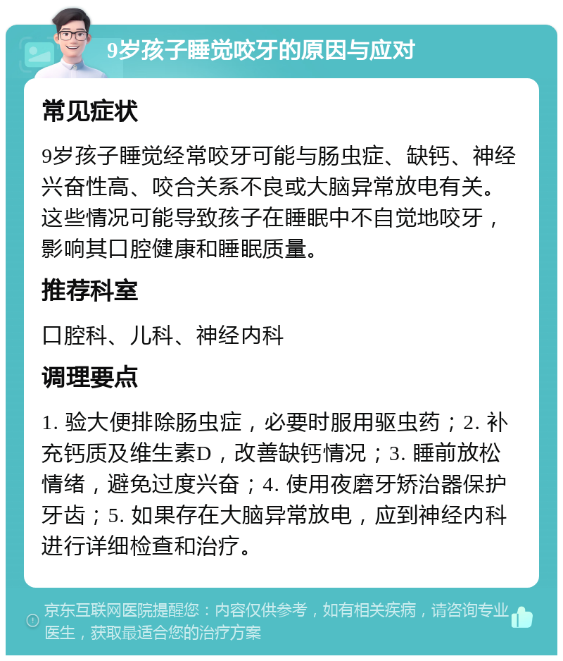 9岁孩子睡觉咬牙的原因与应对 常见症状 9岁孩子睡觉经常咬牙可能与肠虫症、缺钙、神经兴奋性高、咬合关系不良或大脑异常放电有关。这些情况可能导致孩子在睡眠中不自觉地咬牙，影响其口腔健康和睡眠质量。 推荐科室 口腔科、儿科、神经内科 调理要点 1. 验大便排除肠虫症，必要时服用驱虫药；2. 补充钙质及维生素D，改善缺钙情况；3. 睡前放松情绪，避免过度兴奋；4. 使用夜磨牙矫治器保护牙齿；5. 如果存在大脑异常放电，应到神经内科进行详细检查和治疗。