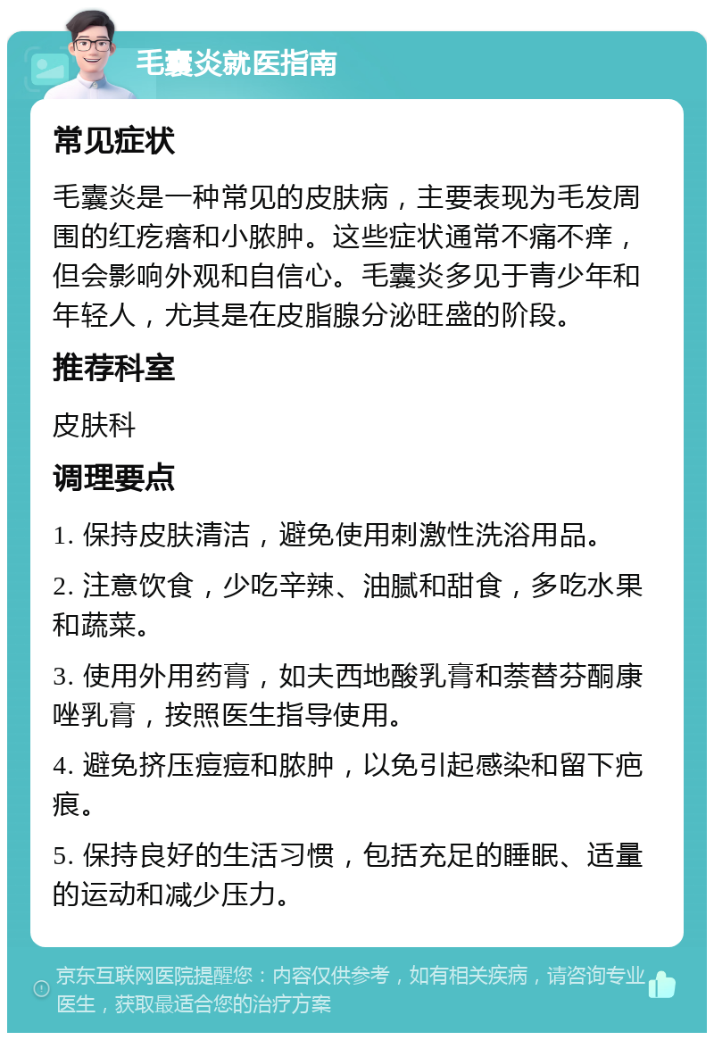 毛囊炎就医指南 常见症状 毛囊炎是一种常见的皮肤病，主要表现为毛发周围的红疙瘩和小脓肿。这些症状通常不痛不痒，但会影响外观和自信心。毛囊炎多见于青少年和年轻人，尤其是在皮脂腺分泌旺盛的阶段。 推荐科室 皮肤科 调理要点 1. 保持皮肤清洁，避免使用刺激性洗浴用品。 2. 注意饮食，少吃辛辣、油腻和甜食，多吃水果和蔬菜。 3. 使用外用药膏，如夫西地酸乳膏和萘替芬酮康唑乳膏，按照医生指导使用。 4. 避免挤压痘痘和脓肿，以免引起感染和留下疤痕。 5. 保持良好的生活习惯，包括充足的睡眠、适量的运动和减少压力。