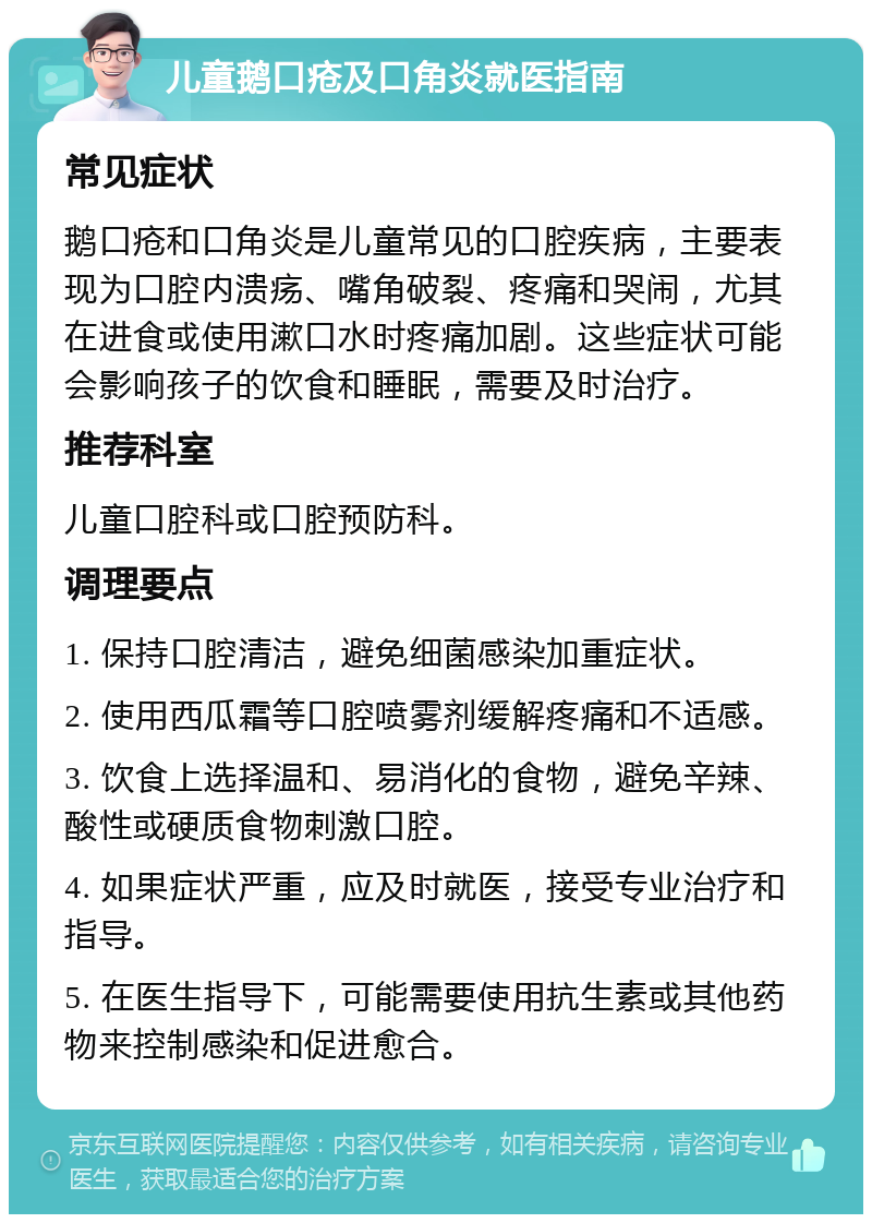 儿童鹅口疮及口角炎就医指南 常见症状 鹅口疮和口角炎是儿童常见的口腔疾病，主要表现为口腔内溃疡、嘴角破裂、疼痛和哭闹，尤其在进食或使用漱口水时疼痛加剧。这些症状可能会影响孩子的饮食和睡眠，需要及时治疗。 推荐科室 儿童口腔科或口腔预防科。 调理要点 1. 保持口腔清洁，避免细菌感染加重症状。 2. 使用西瓜霜等口腔喷雾剂缓解疼痛和不适感。 3. 饮食上选择温和、易消化的食物，避免辛辣、酸性或硬质食物刺激口腔。 4. 如果症状严重，应及时就医，接受专业治疗和指导。 5. 在医生指导下，可能需要使用抗生素或其他药物来控制感染和促进愈合。