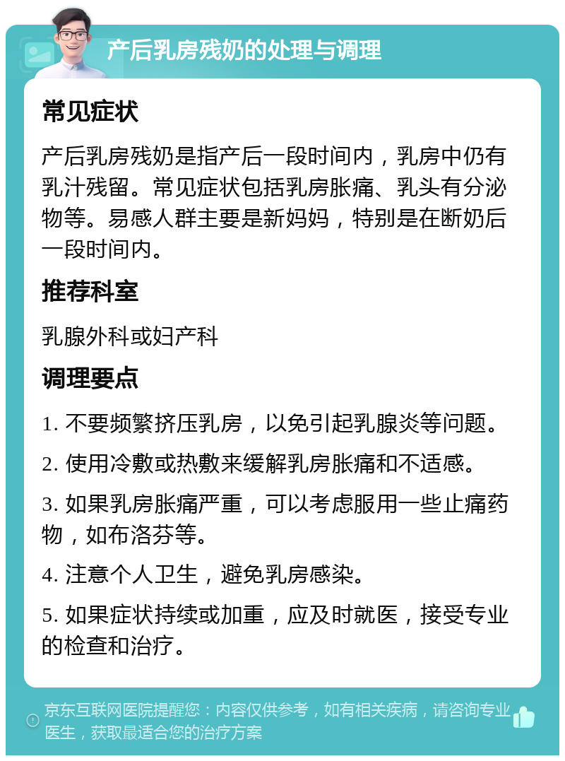 产后乳房残奶的处理与调理 常见症状 产后乳房残奶是指产后一段时间内，乳房中仍有乳汁残留。常见症状包括乳房胀痛、乳头有分泌物等。易感人群主要是新妈妈，特别是在断奶后一段时间内。 推荐科室 乳腺外科或妇产科 调理要点 1. 不要频繁挤压乳房，以免引起乳腺炎等问题。 2. 使用冷敷或热敷来缓解乳房胀痛和不适感。 3. 如果乳房胀痛严重，可以考虑服用一些止痛药物，如布洛芬等。 4. 注意个人卫生，避免乳房感染。 5. 如果症状持续或加重，应及时就医，接受专业的检查和治疗。