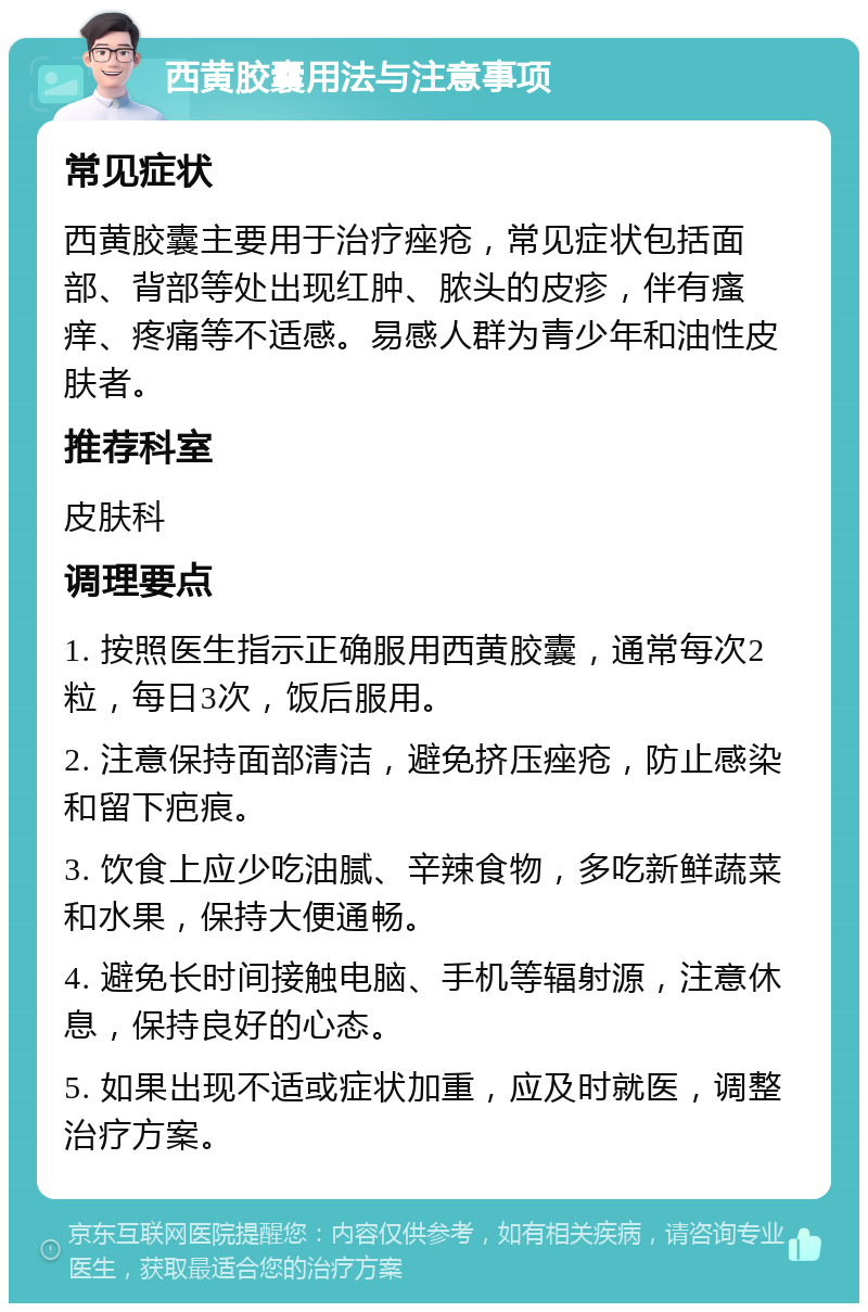 西黄胶囊用法与注意事项 常见症状 西黄胶囊主要用于治疗痤疮，常见症状包括面部、背部等处出现红肿、脓头的皮疹，伴有瘙痒、疼痛等不适感。易感人群为青少年和油性皮肤者。 推荐科室 皮肤科 调理要点 1. 按照医生指示正确服用西黄胶囊，通常每次2粒，每日3次，饭后服用。 2. 注意保持面部清洁，避免挤压痤疮，防止感染和留下疤痕。 3. 饮食上应少吃油腻、辛辣食物，多吃新鲜蔬菜和水果，保持大便通畅。 4. 避免长时间接触电脑、手机等辐射源，注意休息，保持良好的心态。 5. 如果出现不适或症状加重，应及时就医，调整治疗方案。