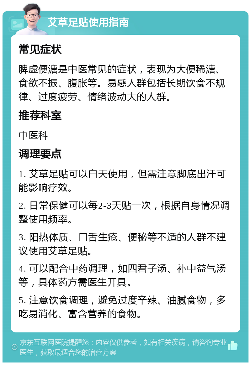 艾草足贴使用指南 常见症状 脾虚便溏是中医常见的症状，表现为大便稀溏、食欲不振、腹胀等。易感人群包括长期饮食不规律、过度疲劳、情绪波动大的人群。 推荐科室 中医科 调理要点 1. 艾草足贴可以白天使用，但需注意脚底出汗可能影响疗效。 2. 日常保健可以每2-3天贴一次，根据自身情况调整使用频率。 3. 阳热体质、口舌生疮、便秘等不适的人群不建议使用艾草足贴。 4. 可以配合中药调理，如四君子汤、补中益气汤等，具体药方需医生开具。 5. 注意饮食调理，避免过度辛辣、油腻食物，多吃易消化、富含营养的食物。