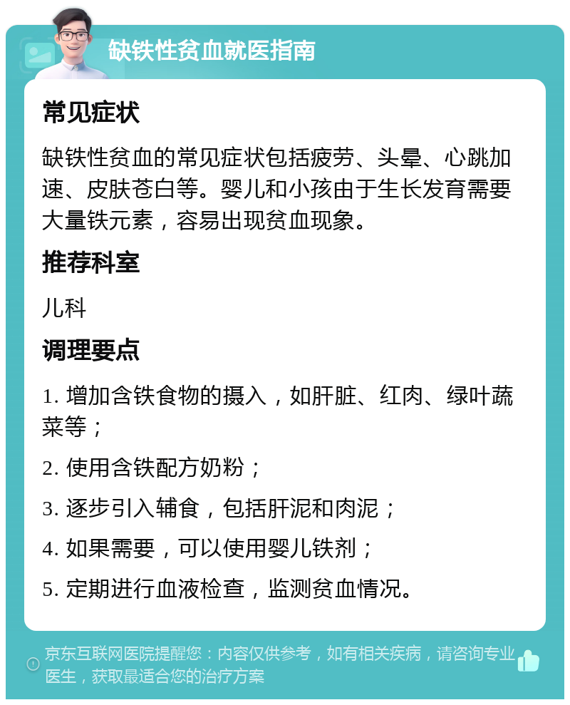 缺铁性贫血就医指南 常见症状 缺铁性贫血的常见症状包括疲劳、头晕、心跳加速、皮肤苍白等。婴儿和小孩由于生长发育需要大量铁元素，容易出现贫血现象。 推荐科室 儿科 调理要点 1. 增加含铁食物的摄入，如肝脏、红肉、绿叶蔬菜等； 2. 使用含铁配方奶粉； 3. 逐步引入辅食，包括肝泥和肉泥； 4. 如果需要，可以使用婴儿铁剂； 5. 定期进行血液检查，监测贫血情况。