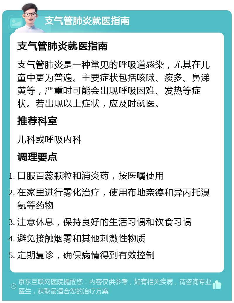 支气管肺炎就医指南 支气管肺炎就医指南 支气管肺炎是一种常见的呼吸道感染，尤其在儿童中更为普遍。主要症状包括咳嗽、痰多、鼻涕黄等，严重时可能会出现呼吸困难、发热等症状。若出现以上症状，应及时就医。 推荐科室 儿科或呼吸内科 调理要点 口服百蕊颗粒和消炎药，按医嘱使用 在家里进行雾化治疗，使用布地奈德和异丙托溴氨等药物 注意休息，保持良好的生活习惯和饮食习惯 避免接触烟雾和其他刺激性物质 定期复诊，确保病情得到有效控制