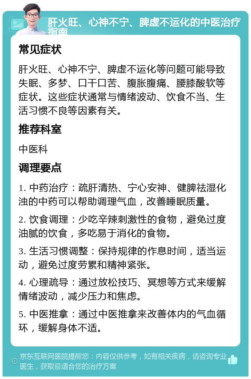 肝火旺、心神不宁、脾虚不运化的中医治疗指南 常见症状 肝火旺、心神不宁、脾虚不运化等问题可能导致失眠、多梦、口干口苦、腹胀腹痛、腰膝酸软等症状。这些症状通常与情绪波动、饮食不当、生活习惯不良等因素有关。 推荐科室 中医科 调理要点 1. 中药治疗：疏肝清热、宁心安神、健脾祛湿化浊的中药可以帮助调理气血，改善睡眠质量。 2. 饮食调理：少吃辛辣刺激性的食物，避免过度油腻的饮食，多吃易于消化的食物。 3. 生活习惯调整：保持规律的作息时间，适当运动，避免过度劳累和精神紧张。 4. 心理疏导：通过放松技巧、冥想等方式来缓解情绪波动，减少压力和焦虑。 5. 中医推拿：通过中医推拿来改善体内的气血循环，缓解身体不适。