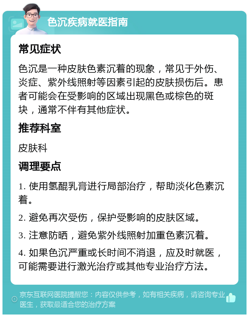 色沉疾病就医指南 常见症状 色沉是一种皮肤色素沉着的现象，常见于外伤、炎症、紫外线照射等因素引起的皮肤损伤后。患者可能会在受影响的区域出现黑色或棕色的斑块，通常不伴有其他症状。 推荐科室 皮肤科 调理要点 1. 使用氢醌乳膏进行局部治疗，帮助淡化色素沉着。 2. 避免再次受伤，保护受影响的皮肤区域。 3. 注意防晒，避免紫外线照射加重色素沉着。 4. 如果色沉严重或长时间不消退，应及时就医，可能需要进行激光治疗或其他专业治疗方法。