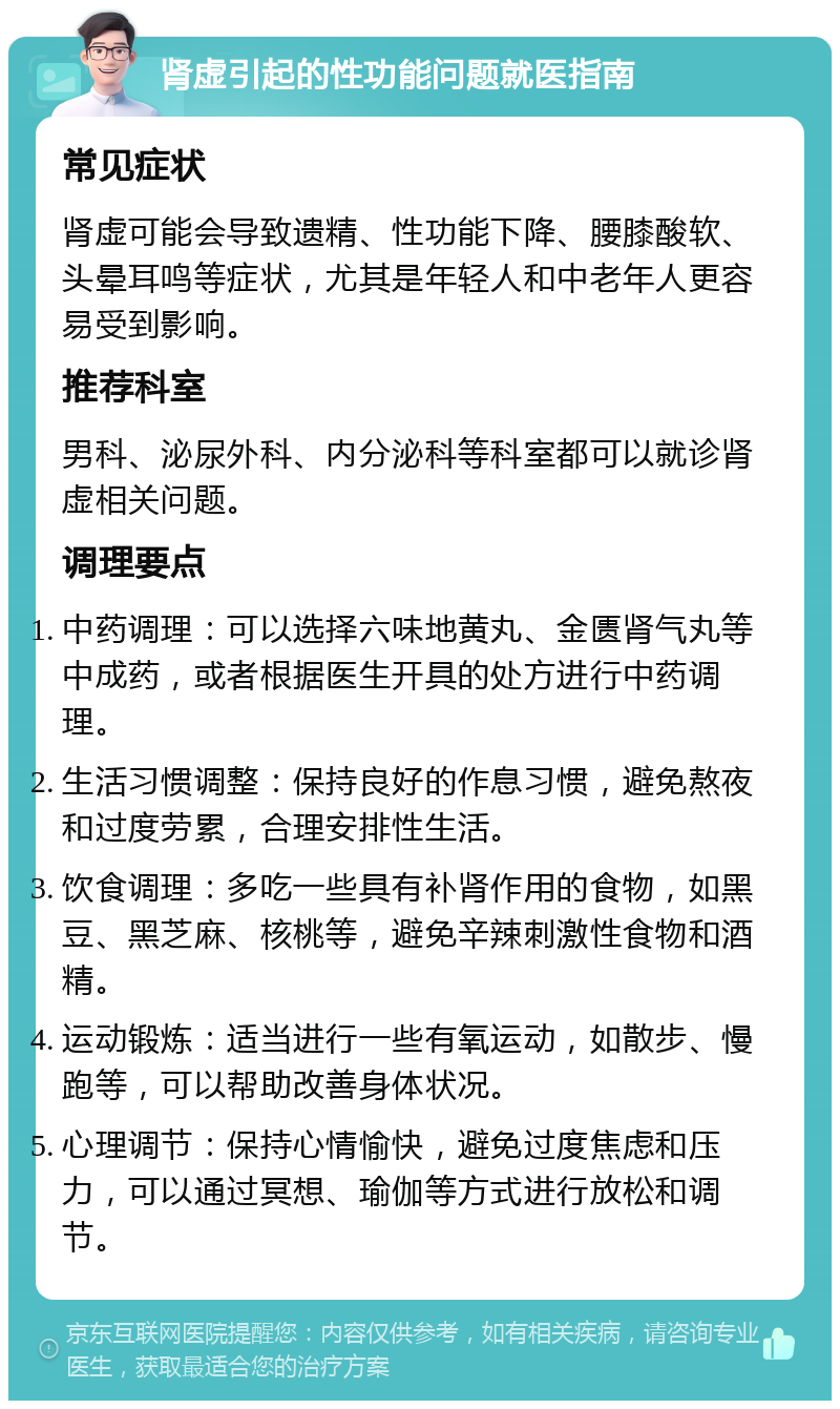 肾虚引起的性功能问题就医指南 常见症状 肾虚可能会导致遗精、性功能下降、腰膝酸软、头晕耳鸣等症状，尤其是年轻人和中老年人更容易受到影响。 推荐科室 男科、泌尿外科、内分泌科等科室都可以就诊肾虚相关问题。 调理要点 中药调理：可以选择六味地黄丸、金匮肾气丸等中成药，或者根据医生开具的处方进行中药调理。 生活习惯调整：保持良好的作息习惯，避免熬夜和过度劳累，合理安排性生活。 饮食调理：多吃一些具有补肾作用的食物，如黑豆、黑芝麻、核桃等，避免辛辣刺激性食物和酒精。 运动锻炼：适当进行一些有氧运动，如散步、慢跑等，可以帮助改善身体状况。 心理调节：保持心情愉快，避免过度焦虑和压力，可以通过冥想、瑜伽等方式进行放松和调节。