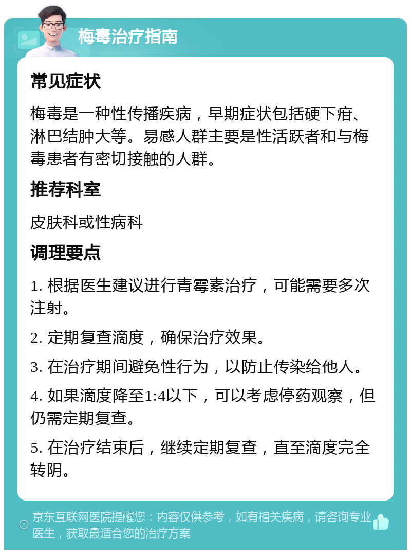 梅毒治疗指南 常见症状 梅毒是一种性传播疾病，早期症状包括硬下疳、淋巴结肿大等。易感人群主要是性活跃者和与梅毒患者有密切接触的人群。 推荐科室 皮肤科或性病科 调理要点 1. 根据医生建议进行青霉素治疗，可能需要多次注射。 2. 定期复查滴度，确保治疗效果。 3. 在治疗期间避免性行为，以防止传染给他人。 4. 如果滴度降至1:4以下，可以考虑停药观察，但仍需定期复查。 5. 在治疗结束后，继续定期复查，直至滴度完全转阴。