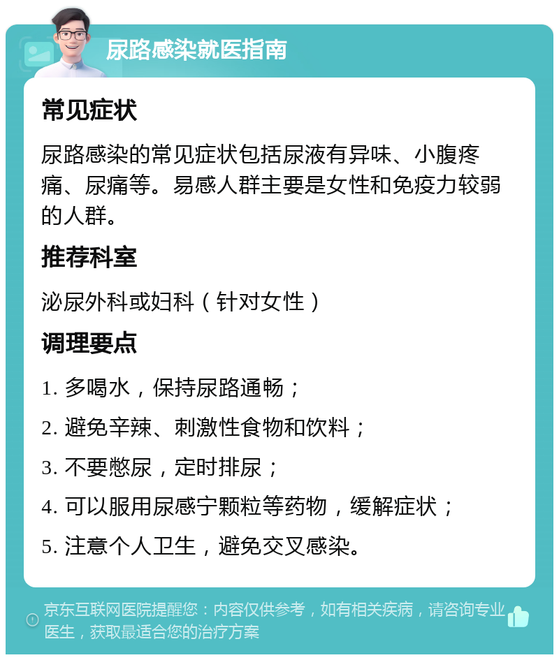 尿路感染就医指南 常见症状 尿路感染的常见症状包括尿液有异味、小腹疼痛、尿痛等。易感人群主要是女性和免疫力较弱的人群。 推荐科室 泌尿外科或妇科（针对女性） 调理要点 1. 多喝水，保持尿路通畅； 2. 避免辛辣、刺激性食物和饮料； 3. 不要憋尿，定时排尿； 4. 可以服用尿感宁颗粒等药物，缓解症状； 5. 注意个人卫生，避免交叉感染。