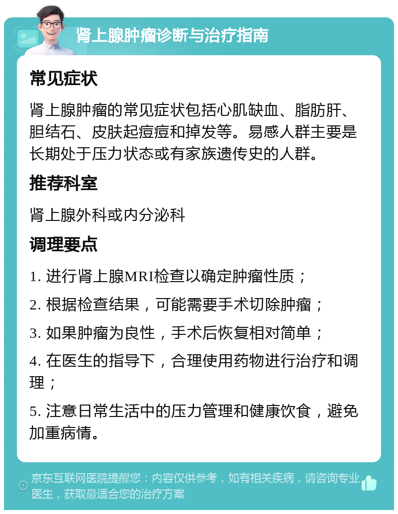 肾上腺肿瘤诊断与治疗指南 常见症状 肾上腺肿瘤的常见症状包括心肌缺血、脂肪肝、胆结石、皮肤起痘痘和掉发等。易感人群主要是长期处于压力状态或有家族遗传史的人群。 推荐科室 肾上腺外科或内分泌科 调理要点 1. 进行肾上腺MRI检查以确定肿瘤性质； 2. 根据检查结果，可能需要手术切除肿瘤； 3. 如果肿瘤为良性，手术后恢复相对简单； 4. 在医生的指导下，合理使用药物进行治疗和调理； 5. 注意日常生活中的压力管理和健康饮食，避免加重病情。