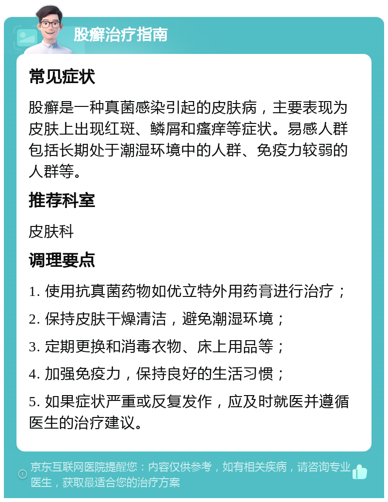 股癣治疗指南 常见症状 股癣是一种真菌感染引起的皮肤病，主要表现为皮肤上出现红斑、鳞屑和瘙痒等症状。易感人群包括长期处于潮湿环境中的人群、免疫力较弱的人群等。 推荐科室 皮肤科 调理要点 1. 使用抗真菌药物如优立特外用药膏进行治疗； 2. 保持皮肤干燥清洁，避免潮湿环境； 3. 定期更换和消毒衣物、床上用品等； 4. 加强免疫力，保持良好的生活习惯； 5. 如果症状严重或反复发作，应及时就医并遵循医生的治疗建议。