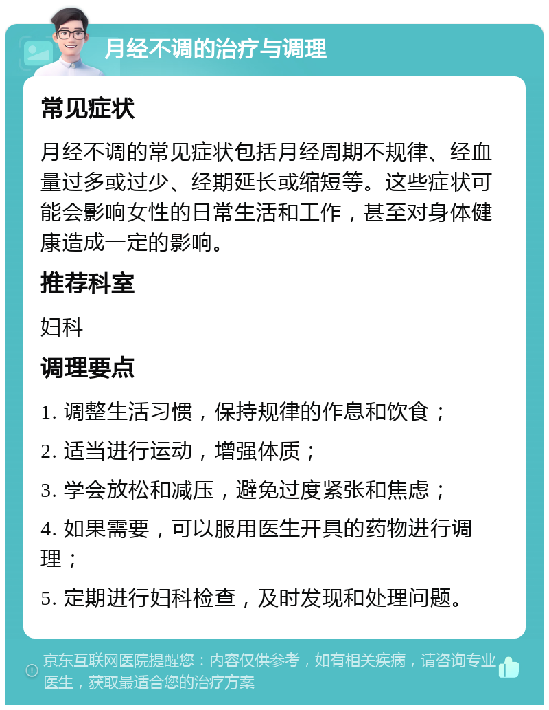 月经不调的治疗与调理 常见症状 月经不调的常见症状包括月经周期不规律、经血量过多或过少、经期延长或缩短等。这些症状可能会影响女性的日常生活和工作，甚至对身体健康造成一定的影响。 推荐科室 妇科 调理要点 1. 调整生活习惯，保持规律的作息和饮食； 2. 适当进行运动，增强体质； 3. 学会放松和减压，避免过度紧张和焦虑； 4. 如果需要，可以服用医生开具的药物进行调理； 5. 定期进行妇科检查，及时发现和处理问题。