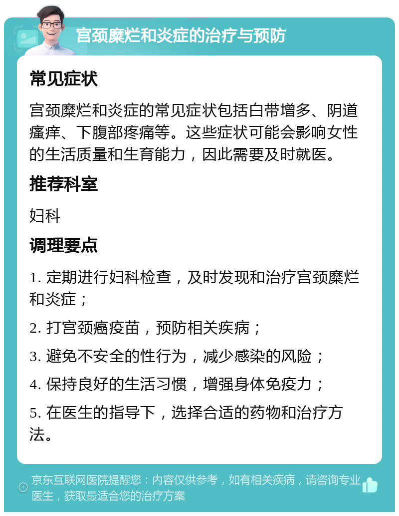 宫颈糜烂和炎症的治疗与预防 常见症状 宫颈糜烂和炎症的常见症状包括白带增多、阴道瘙痒、下腹部疼痛等。这些症状可能会影响女性的生活质量和生育能力，因此需要及时就医。 推荐科室 妇科 调理要点 1. 定期进行妇科检查，及时发现和治疗宫颈糜烂和炎症； 2. 打宫颈癌疫苗，预防相关疾病； 3. 避免不安全的性行为，减少感染的风险； 4. 保持良好的生活习惯，增强身体免疫力； 5. 在医生的指导下，选择合适的药物和治疗方法。