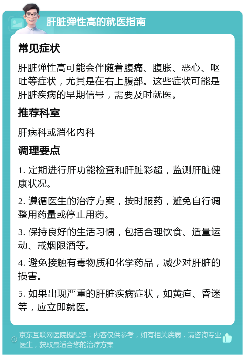 肝脏弹性高的就医指南 常见症状 肝脏弹性高可能会伴随着腹痛、腹胀、恶心、呕吐等症状，尤其是在右上腹部。这些症状可能是肝脏疾病的早期信号，需要及时就医。 推荐科室 肝病科或消化内科 调理要点 1. 定期进行肝功能检查和肝脏彩超，监测肝脏健康状况。 2. 遵循医生的治疗方案，按时服药，避免自行调整用药量或停止用药。 3. 保持良好的生活习惯，包括合理饮食、适量运动、戒烟限酒等。 4. 避免接触有毒物质和化学药品，减少对肝脏的损害。 5. 如果出现严重的肝脏疾病症状，如黄疸、昏迷等，应立即就医。