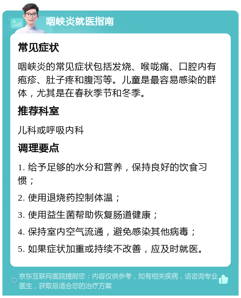 咽峡炎就医指南 常见症状 咽峡炎的常见症状包括发烧、喉咙痛、口腔内有疱疹、肚子疼和腹泻等。儿童是最容易感染的群体，尤其是在春秋季节和冬季。 推荐科室 儿科或呼吸内科 调理要点 1. 给予足够的水分和营养，保持良好的饮食习惯； 2. 使用退烧药控制体温； 3. 使用益生菌帮助恢复肠道健康； 4. 保持室内空气流通，避免感染其他病毒； 5. 如果症状加重或持续不改善，应及时就医。