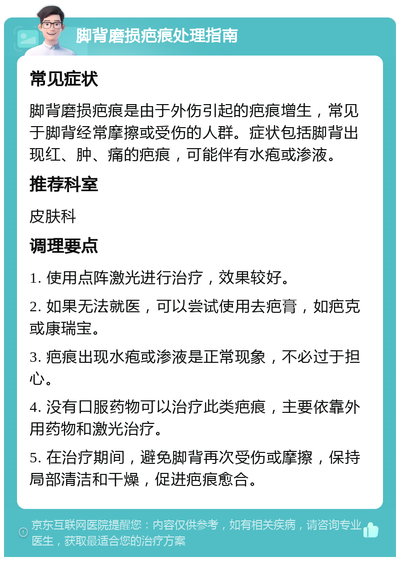 脚背磨损疤痕处理指南 常见症状 脚背磨损疤痕是由于外伤引起的疤痕增生，常见于脚背经常摩擦或受伤的人群。症状包括脚背出现红、肿、痛的疤痕，可能伴有水疱或渗液。 推荐科室 皮肤科 调理要点 1. 使用点阵激光进行治疗，效果较好。 2. 如果无法就医，可以尝试使用去疤膏，如疤克或康瑞宝。 3. 疤痕出现水疱或渗液是正常现象，不必过于担心。 4. 没有口服药物可以治疗此类疤痕，主要依靠外用药物和激光治疗。 5. 在治疗期间，避免脚背再次受伤或摩擦，保持局部清洁和干燥，促进疤痕愈合。