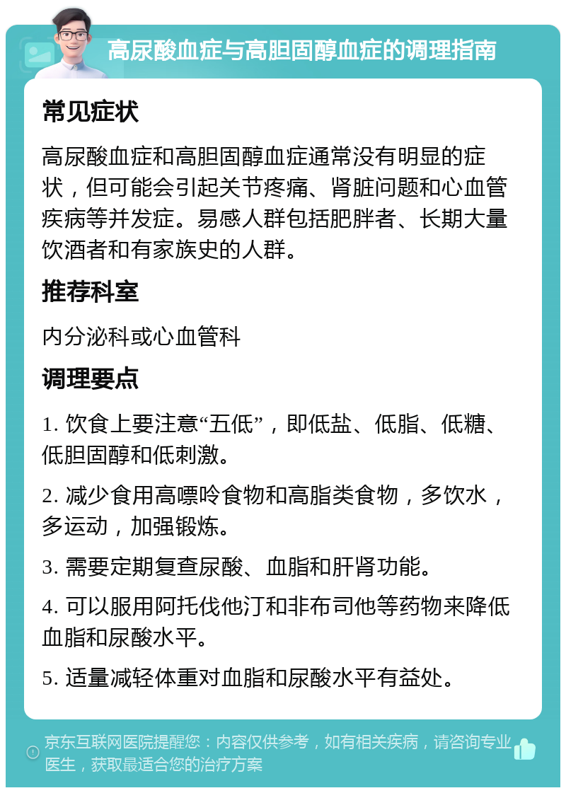 高尿酸血症与高胆固醇血症的调理指南 常见症状 高尿酸血症和高胆固醇血症通常没有明显的症状，但可能会引起关节疼痛、肾脏问题和心血管疾病等并发症。易感人群包括肥胖者、长期大量饮酒者和有家族史的人群。 推荐科室 内分泌科或心血管科 调理要点 1. 饮食上要注意“五低”，即低盐、低脂、低糖、低胆固醇和低刺激。 2. 减少食用高嘌呤食物和高脂类食物，多饮水，多运动，加强锻炼。 3. 需要定期复查尿酸、血脂和肝肾功能。 4. 可以服用阿托伐他汀和非布司他等药物来降低血脂和尿酸水平。 5. 适量减轻体重对血脂和尿酸水平有益处。