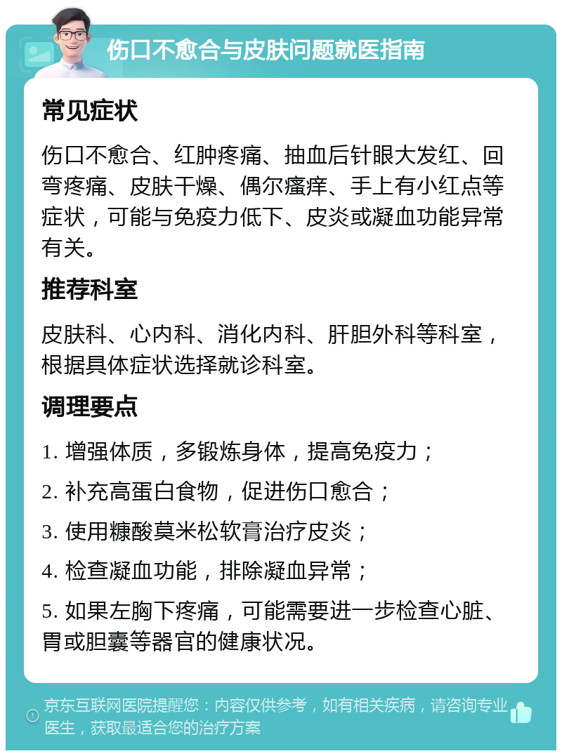 伤口不愈合与皮肤问题就医指南 常见症状 伤口不愈合、红肿疼痛、抽血后针眼大发红、回弯疼痛、皮肤干燥、偶尔瘙痒、手上有小红点等症状，可能与免疫力低下、皮炎或凝血功能异常有关。 推荐科室 皮肤科、心内科、消化内科、肝胆外科等科室，根据具体症状选择就诊科室。 调理要点 1. 增强体质，多锻炼身体，提高免疫力； 2. 补充高蛋白食物，促进伤口愈合； 3. 使用糠酸莫米松软膏治疗皮炎； 4. 检查凝血功能，排除凝血异常； 5. 如果左胸下疼痛，可能需要进一步检查心脏、胃或胆囊等器官的健康状况。