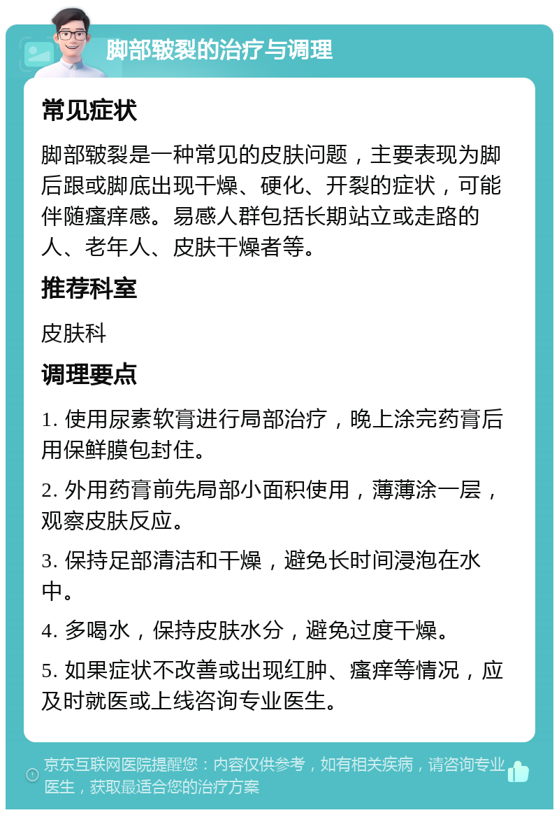 脚部皲裂的治疗与调理 常见症状 脚部皲裂是一种常见的皮肤问题，主要表现为脚后跟或脚底出现干燥、硬化、开裂的症状，可能伴随瘙痒感。易感人群包括长期站立或走路的人、老年人、皮肤干燥者等。 推荐科室 皮肤科 调理要点 1. 使用尿素软膏进行局部治疗，晚上涂完药膏后用保鲜膜包封住。 2. 外用药膏前先局部小面积使用，薄薄涂一层，观察皮肤反应。 3. 保持足部清洁和干燥，避免长时间浸泡在水中。 4. 多喝水，保持皮肤水分，避免过度干燥。 5. 如果症状不改善或出现红肿、瘙痒等情况，应及时就医或上线咨询专业医生。