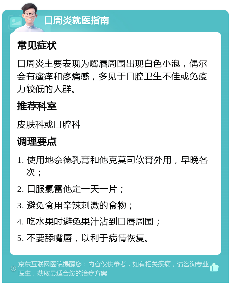 口周炎就医指南 常见症状 口周炎主要表现为嘴唇周围出现白色小泡，偶尔会有瘙痒和疼痛感，多见于口腔卫生不佳或免疫力较低的人群。 推荐科室 皮肤科或口腔科 调理要点 1. 使用地奈德乳膏和他克莫司软膏外用，早晚各一次； 2. 口服氯雷他定一天一片； 3. 避免食用辛辣刺激的食物； 4. 吃水果时避免果汁沾到口唇周围； 5. 不要舔嘴唇，以利于病情恢复。