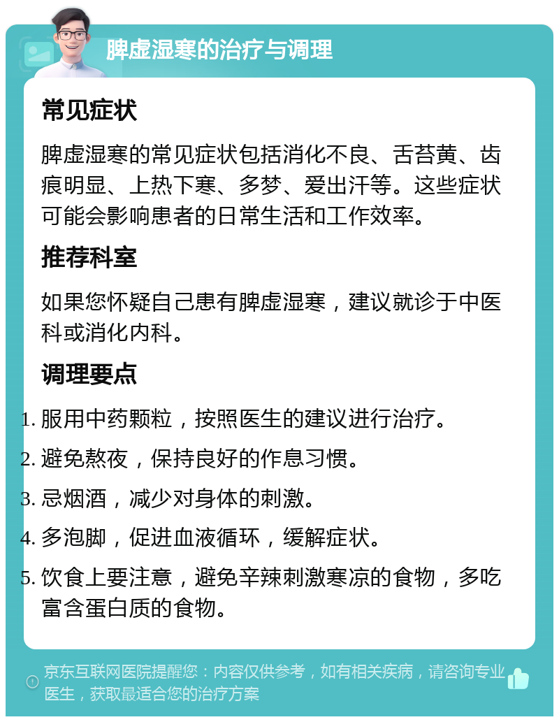 脾虚湿寒的治疗与调理 常见症状 脾虚湿寒的常见症状包括消化不良、舌苔黄、齿痕明显、上热下寒、多梦、爱出汗等。这些症状可能会影响患者的日常生活和工作效率。 推荐科室 如果您怀疑自己患有脾虚湿寒，建议就诊于中医科或消化内科。 调理要点 服用中药颗粒，按照医生的建议进行治疗。 避免熬夜，保持良好的作息习惯。 忌烟酒，减少对身体的刺激。 多泡脚，促进血液循环，缓解症状。 饮食上要注意，避免辛辣刺激寒凉的食物，多吃富含蛋白质的食物。