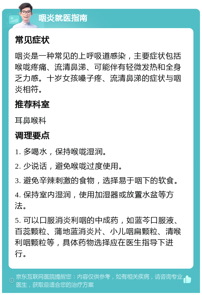 咽炎就医指南 常见症状 咽炎是一种常见的上呼吸道感染，主要症状包括喉咙疼痛、流清鼻涕、可能伴有轻微发热和全身乏力感。十岁女孩嗓子疼、流清鼻涕的症状与咽炎相符。 推荐科室 耳鼻喉科 调理要点 1. 多喝水，保持喉咙湿润。 2. 少说话，避免喉咙过度使用。 3. 避免辛辣刺激的食物，选择易于咽下的软食。 4. 保持室内湿润，使用加湿器或放置水盆等方法。 5. 可以口服消炎利咽的中成药，如蓝芩口服液、百蕊颗粒、蒲地蓝消炎片、小儿咽扁颗粒、清喉利咽颗粒等，具体药物选择应在医生指导下进行。