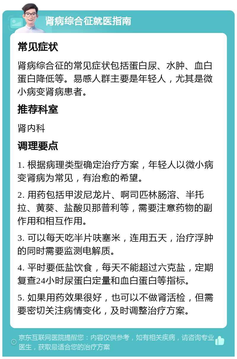 肾病综合征就医指南 常见症状 肾病综合征的常见症状包括蛋白尿、水肿、血白蛋白降低等。易感人群主要是年轻人，尤其是微小病变肾病患者。 推荐科室 肾内科 调理要点 1. 根据病理类型确定治疗方案，年轻人以微小病变肾病为常见，有治愈的希望。 2. 用药包括甲沷尼龙片、啊司匹林肠溶、半托拉、黄葵、盐酸贝那普利等，需要注意药物的副作用和相互作用。 3. 可以每天吃半片呋塞米，连用五天，治疗浮肿的同时需要监测电解质。 4. 平时要低盐饮食，每天不能超过六克盐，定期复查24小时尿蛋白定量和血白蛋白等指标。 5. 如果用药效果很好，也可以不做肾活检，但需要密切关注病情变化，及时调整治疗方案。