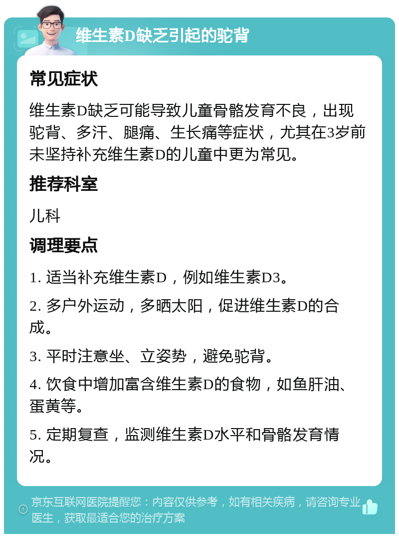 维生素D缺乏引起的驼背 常见症状 维生素D缺乏可能导致儿童骨骼发育不良，出现驼背、多汗、腿痛、生长痛等症状，尤其在3岁前未坚持补充维生素D的儿童中更为常见。 推荐科室 儿科 调理要点 1. 适当补充维生素D，例如维生素D3。 2. 多户外运动，多晒太阳，促进维生素D的合成。 3. 平时注意坐、立姿势，避免驼背。 4. 饮食中增加富含维生素D的食物，如鱼肝油、蛋黄等。 5. 定期复查，监测维生素D水平和骨骼发育情况。