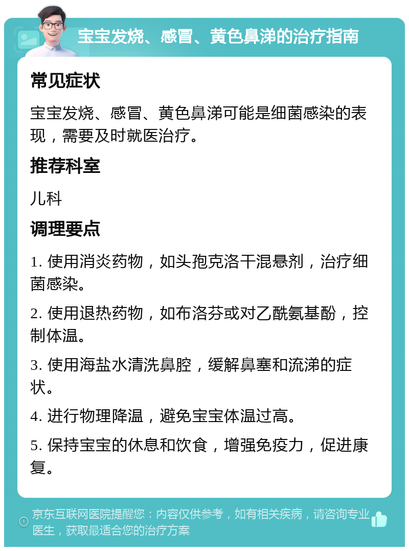 宝宝发烧、感冒、黄色鼻涕的治疗指南 常见症状 宝宝发烧、感冒、黄色鼻涕可能是细菌感染的表现，需要及时就医治疗。 推荐科室 儿科 调理要点 1. 使用消炎药物，如头孢克洛干混悬剂，治疗细菌感染。 2. 使用退热药物，如布洛芬或对乙酰氨基酚，控制体温。 3. 使用海盐水清洗鼻腔，缓解鼻塞和流涕的症状。 4. 进行物理降温，避免宝宝体温过高。 5. 保持宝宝的休息和饮食，增强免疫力，促进康复。