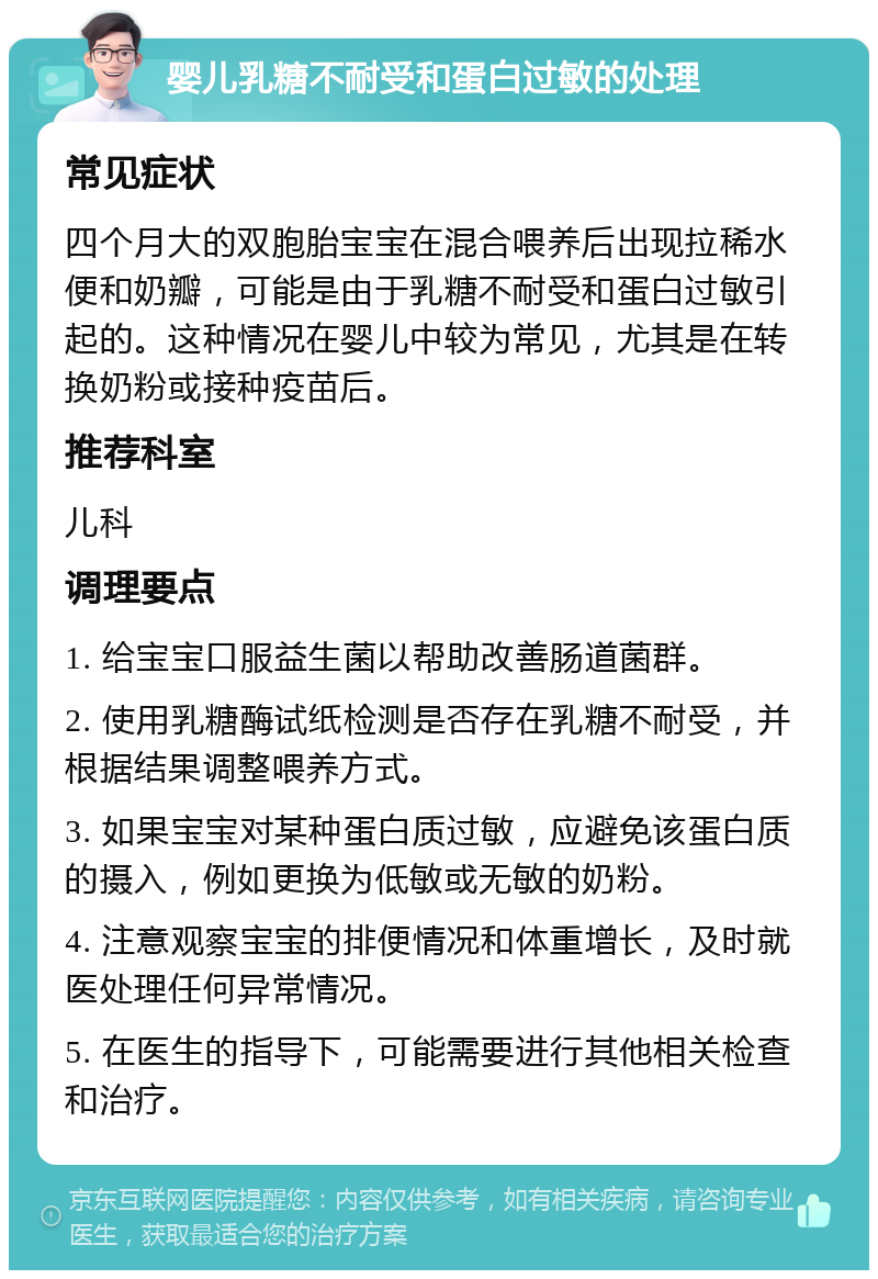 婴儿乳糖不耐受和蛋白过敏的处理 常见症状 四个月大的双胞胎宝宝在混合喂养后出现拉稀水便和奶瓣，可能是由于乳糖不耐受和蛋白过敏引起的。这种情况在婴儿中较为常见，尤其是在转换奶粉或接种疫苗后。 推荐科室 儿科 调理要点 1. 给宝宝口服益生菌以帮助改善肠道菌群。 2. 使用乳糖酶试纸检测是否存在乳糖不耐受，并根据结果调整喂养方式。 3. 如果宝宝对某种蛋白质过敏，应避免该蛋白质的摄入，例如更换为低敏或无敏的奶粉。 4. 注意观察宝宝的排便情况和体重增长，及时就医处理任何异常情况。 5. 在医生的指导下，可能需要进行其他相关检查和治疗。