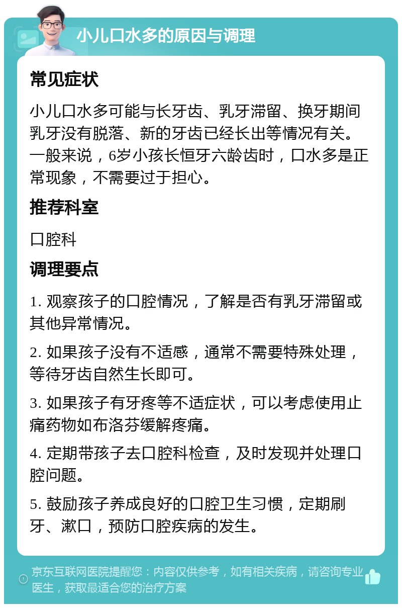 小儿口水多的原因与调理 常见症状 小儿口水多可能与长牙齿、乳牙滞留、换牙期间乳牙没有脱落、新的牙齿已经长出等情况有关。一般来说，6岁小孩长恒牙六龄齿时，口水多是正常现象，不需要过于担心。 推荐科室 口腔科 调理要点 1. 观察孩子的口腔情况，了解是否有乳牙滞留或其他异常情况。 2. 如果孩子没有不适感，通常不需要特殊处理，等待牙齿自然生长即可。 3. 如果孩子有牙疼等不适症状，可以考虑使用止痛药物如布洛芬缓解疼痛。 4. 定期带孩子去口腔科检查，及时发现并处理口腔问题。 5. 鼓励孩子养成良好的口腔卫生习惯，定期刷牙、漱口，预防口腔疾病的发生。