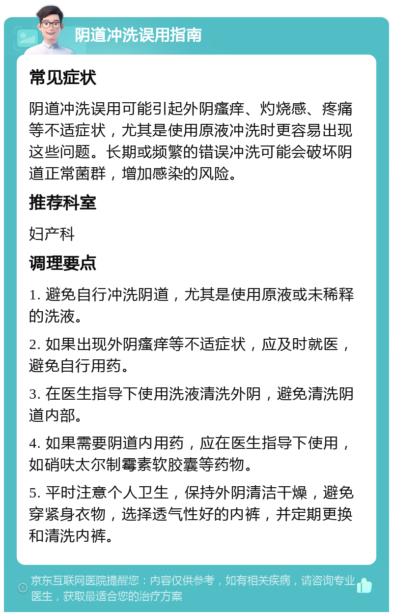 阴道冲洗误用指南 常见症状 阴道冲洗误用可能引起外阴瘙痒、灼烧感、疼痛等不适症状，尤其是使用原液冲洗时更容易出现这些问题。长期或频繁的错误冲洗可能会破坏阴道正常菌群，增加感染的风险。 推荐科室 妇产科 调理要点 1. 避免自行冲洗阴道，尤其是使用原液或未稀释的洗液。 2. 如果出现外阴瘙痒等不适症状，应及时就医，避免自行用药。 3. 在医生指导下使用洗液清洗外阴，避免清洗阴道内部。 4. 如果需要阴道内用药，应在医生指导下使用，如硝呋太尔制霉素软胶囊等药物。 5. 平时注意个人卫生，保持外阴清洁干燥，避免穿紧身衣物，选择透气性好的内裤，并定期更换和清洗内裤。