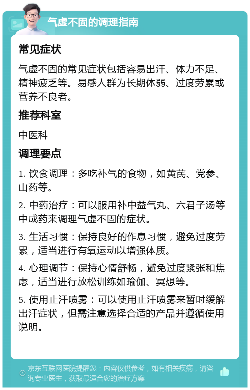 气虚不固的调理指南 常见症状 气虚不固的常见症状包括容易出汗、体力不足、精神疲乏等。易感人群为长期体弱、过度劳累或营养不良者。 推荐科室 中医科 调理要点 1. 饮食调理：多吃补气的食物，如黄芪、党参、山药等。 2. 中药治疗：可以服用补中益气丸、六君子汤等中成药来调理气虚不固的症状。 3. 生活习惯：保持良好的作息习惯，避免过度劳累，适当进行有氧运动以增强体质。 4. 心理调节：保持心情舒畅，避免过度紧张和焦虑，适当进行放松训练如瑜伽、冥想等。 5. 使用止汗喷雾：可以使用止汗喷雾来暂时缓解出汗症状，但需注意选择合适的产品并遵循使用说明。