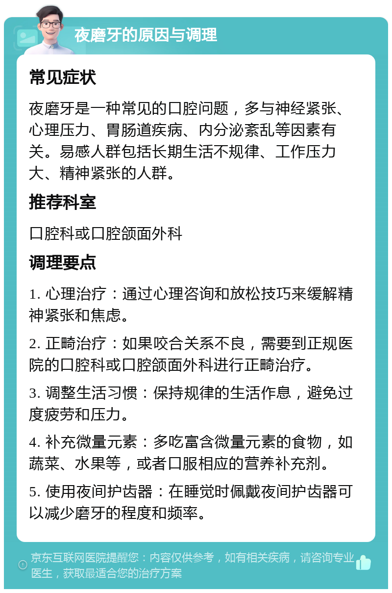 夜磨牙的原因与调理 常见症状 夜磨牙是一种常见的口腔问题，多与神经紧张、心理压力、胃肠道疾病、内分泌紊乱等因素有关。易感人群包括长期生活不规律、工作压力大、精神紧张的人群。 推荐科室 口腔科或口腔颌面外科 调理要点 1. 心理治疗：通过心理咨询和放松技巧来缓解精神紧张和焦虑。 2. 正畸治疗：如果咬合关系不良，需要到正规医院的口腔科或口腔颌面外科进行正畸治疗。 3. 调整生活习惯：保持规律的生活作息，避免过度疲劳和压力。 4. 补充微量元素：多吃富含微量元素的食物，如蔬菜、水果等，或者口服相应的营养补充剂。 5. 使用夜间护齿器：在睡觉时佩戴夜间护齿器可以减少磨牙的程度和频率。