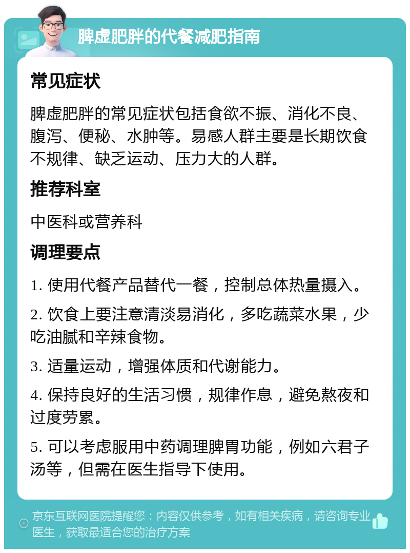 脾虚肥胖的代餐减肥指南 常见症状 脾虚肥胖的常见症状包括食欲不振、消化不良、腹泻、便秘、水肿等。易感人群主要是长期饮食不规律、缺乏运动、压力大的人群。 推荐科室 中医科或营养科 调理要点 1. 使用代餐产品替代一餐，控制总体热量摄入。 2. 饮食上要注意清淡易消化，多吃蔬菜水果，少吃油腻和辛辣食物。 3. 适量运动，增强体质和代谢能力。 4. 保持良好的生活习惯，规律作息，避免熬夜和过度劳累。 5. 可以考虑服用中药调理脾胃功能，例如六君子汤等，但需在医生指导下使用。