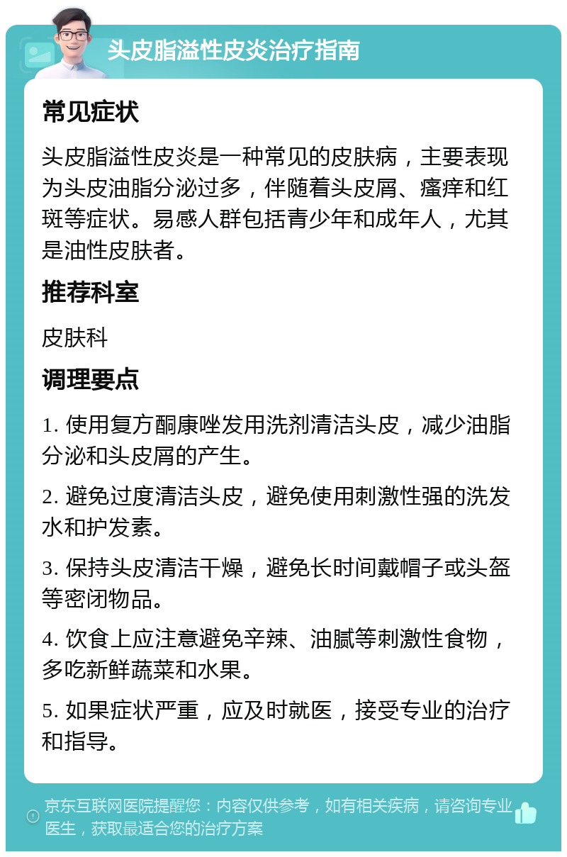 头皮脂溢性皮炎治疗指南 常见症状 头皮脂溢性皮炎是一种常见的皮肤病，主要表现为头皮油脂分泌过多，伴随着头皮屑、瘙痒和红斑等症状。易感人群包括青少年和成年人，尤其是油性皮肤者。 推荐科室 皮肤科 调理要点 1. 使用复方酮康唑发用洗剂清洁头皮，减少油脂分泌和头皮屑的产生。 2. 避免过度清洁头皮，避免使用刺激性强的洗发水和护发素。 3. 保持头皮清洁干燥，避免长时间戴帽子或头盔等密闭物品。 4. 饮食上应注意避免辛辣、油腻等刺激性食物，多吃新鲜蔬菜和水果。 5. 如果症状严重，应及时就医，接受专业的治疗和指导。