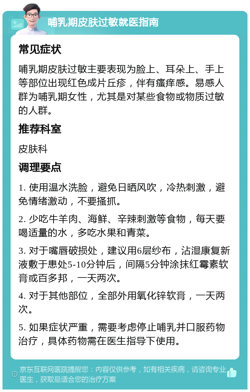 哺乳期皮肤过敏就医指南 常见症状 哺乳期皮肤过敏主要表现为脸上、耳朵上、手上等部位出现红色成片丘疹，伴有瘙痒感。易感人群为哺乳期女性，尤其是对某些食物或物质过敏的人群。 推荐科室 皮肤科 调理要点 1. 使用温水洗脸，避免日晒风吹，冷热刺激，避免情绪激动，不要搔抓。 2. 少吃牛羊肉、海鲜、辛辣刺激等食物，每天要喝适量的水，多吃水果和青菜。 3. 对于嘴唇破损处，建议用6层纱布，沾湿康复新液敷于患处5-10分钟后，间隔5分钟涂抹红霉素软膏或百多邦，一天两次。 4. 对于其他部位，全部外用氧化锌软膏，一天两次。 5. 如果症状严重，需要考虑停止哺乳并口服药物治疗，具体药物需在医生指导下使用。