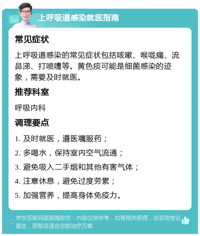 上呼吸道感染就医指南 常见症状 上呼吸道感染的常见症状包括咳嗽、喉咙痛、流鼻涕、打喷嚏等。黄色痰可能是细菌感染的迹象，需要及时就医。 推荐科室 呼吸内科 调理要点 1. 及时就医，遵医嘱服药； 2. 多喝水，保持室内空气流通； 3. 避免吸入二手烟和其他有害气体； 4. 注意休息，避免过度劳累； 5. 加强营养，提高身体免疫力。