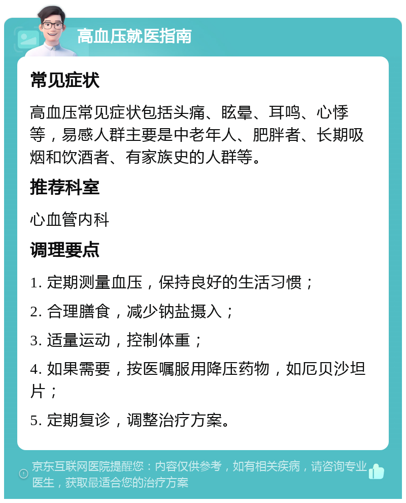 高血压就医指南 常见症状 高血压常见症状包括头痛、眩晕、耳鸣、心悸等，易感人群主要是中老年人、肥胖者、长期吸烟和饮酒者、有家族史的人群等。 推荐科室 心血管内科 调理要点 1. 定期测量血压，保持良好的生活习惯； 2. 合理膳食，减少钠盐摄入； 3. 适量运动，控制体重； 4. 如果需要，按医嘱服用降压药物，如厄贝沙坦片； 5. 定期复诊，调整治疗方案。