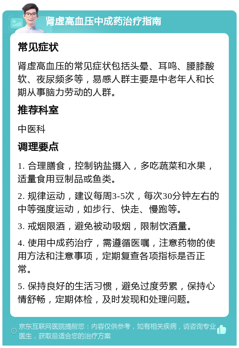 肾虚高血压中成药治疗指南 常见症状 肾虚高血压的常见症状包括头晕、耳鸣、腰膝酸软、夜尿频多等，易感人群主要是中老年人和长期从事脑力劳动的人群。 推荐科室 中医科 调理要点 1. 合理膳食，控制钠盐摄入，多吃蔬菜和水果，适量食用豆制品或鱼类。 2. 规律运动，建议每周3-5次，每次30分钟左右的中等强度运动，如步行、快走、慢跑等。 3. 戒烟限酒，避免被动吸烟，限制饮酒量。 4. 使用中成药治疗，需遵循医嘱，注意药物的使用方法和注意事项，定期复查各项指标是否正常。 5. 保持良好的生活习惯，避免过度劳累，保持心情舒畅，定期体检，及时发现和处理问题。