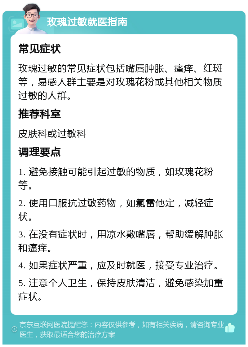 玫瑰过敏就医指南 常见症状 玫瑰过敏的常见症状包括嘴唇肿胀、瘙痒、红斑等，易感人群主要是对玫瑰花粉或其他相关物质过敏的人群。 推荐科室 皮肤科或过敏科 调理要点 1. 避免接触可能引起过敏的物质，如玫瑰花粉等。 2. 使用口服抗过敏药物，如氯雷他定，减轻症状。 3. 在没有症状时，用凉水敷嘴唇，帮助缓解肿胀和瘙痒。 4. 如果症状严重，应及时就医，接受专业治疗。 5. 注意个人卫生，保持皮肤清洁，避免感染加重症状。