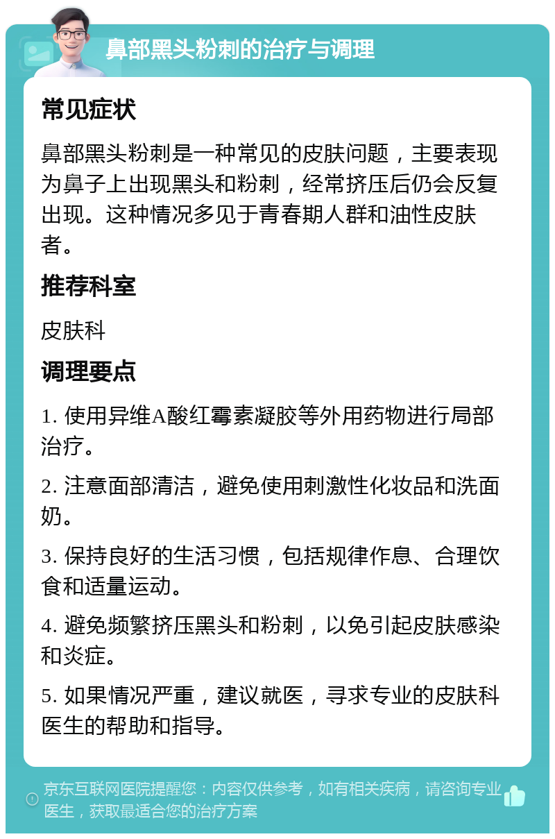 鼻部黑头粉刺的治疗与调理 常见症状 鼻部黑头粉刺是一种常见的皮肤问题，主要表现为鼻子上出现黑头和粉刺，经常挤压后仍会反复出现。这种情况多见于青春期人群和油性皮肤者。 推荐科室 皮肤科 调理要点 1. 使用异维A酸红霉素凝胶等外用药物进行局部治疗。 2. 注意面部清洁，避免使用刺激性化妆品和洗面奶。 3. 保持良好的生活习惯，包括规律作息、合理饮食和适量运动。 4. 避免频繁挤压黑头和粉刺，以免引起皮肤感染和炎症。 5. 如果情况严重，建议就医，寻求专业的皮肤科医生的帮助和指导。