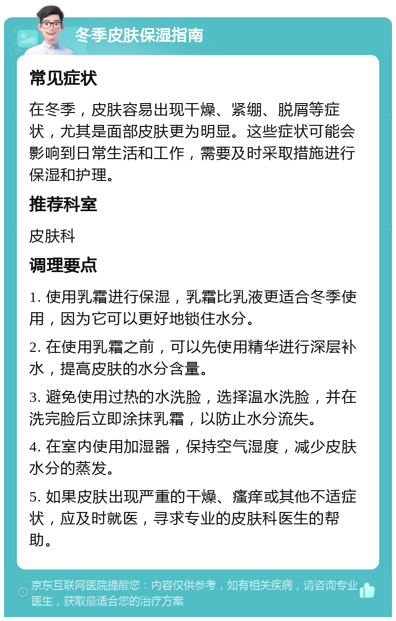 冬季皮肤保湿指南 常见症状 在冬季，皮肤容易出现干燥、紧绷、脱屑等症状，尤其是面部皮肤更为明显。这些症状可能会影响到日常生活和工作，需要及时采取措施进行保湿和护理。 推荐科室 皮肤科 调理要点 1. 使用乳霜进行保湿，乳霜比乳液更适合冬季使用，因为它可以更好地锁住水分。 2. 在使用乳霜之前，可以先使用精华进行深层补水，提高皮肤的水分含量。 3. 避免使用过热的水洗脸，选择温水洗脸，并在洗完脸后立即涂抹乳霜，以防止水分流失。 4. 在室内使用加湿器，保持空气湿度，减少皮肤水分的蒸发。 5. 如果皮肤出现严重的干燥、瘙痒或其他不适症状，应及时就医，寻求专业的皮肤科医生的帮助。